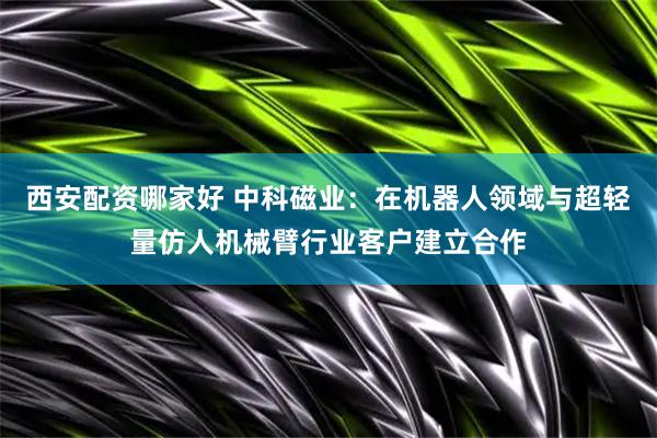 西安配资哪家好 中科磁业：在机器人领域与超轻量仿人机械臂行业客户建立合作