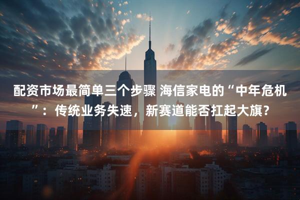 配资市场最简单三个步骤 海信家电的“中年危机”：传统业务失速，新赛道能否扛起大旗？