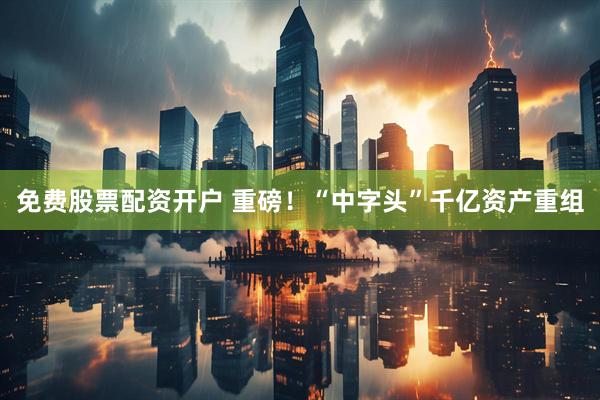 免费股票配资开户 重磅！“中字头”千亿资产重组