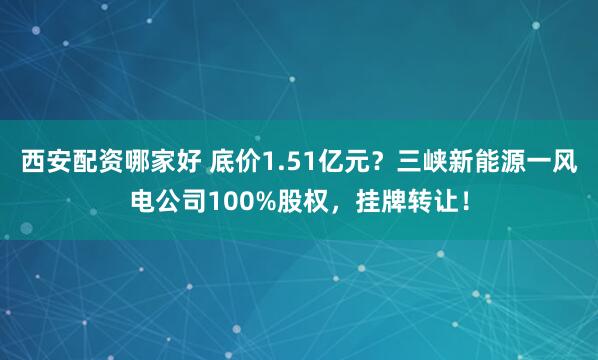 西安配资哪家好 底价1.51亿元？三峡新能源一风电公司100%股权，挂牌转让！