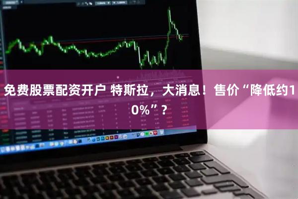 免费股票配资开户 特斯拉，大消息！售价“降低约10%”？