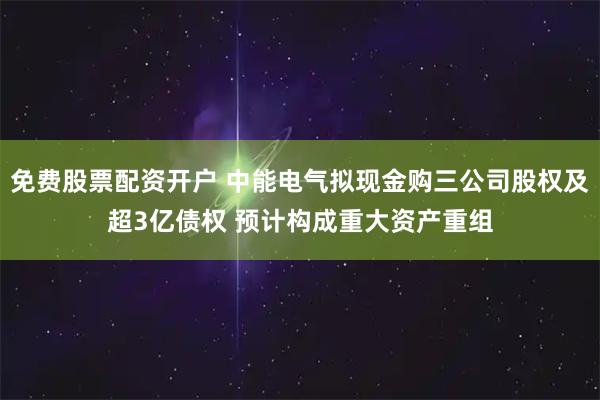 免费股票配资开户 中能电气拟现金购三公司股权及超3亿债权 预计构成重大资产重组