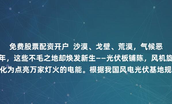 免费股票配资开户  沙漠、戈壁、荒漠，气候恶劣，人迹罕至。可近几年，这些不毛之地却焕发新生——光伏板铺陈，风机旋转，将阳光和气流转化为点亮万家灯火的电能。根据我国风电光伏基地规划布局方案，至2030年，这些新能源基地总装机规模将达4.55亿千瓦，大约相当于20个三峡水电站的总装机容量——我国的超级新能源基地，藏身何处