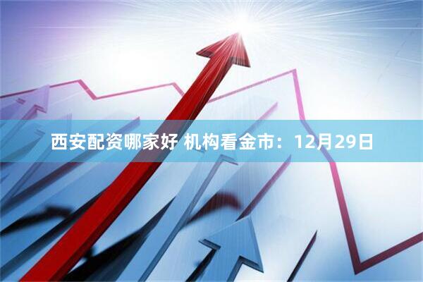 西安配资哪家好 机构看金市：12月29日