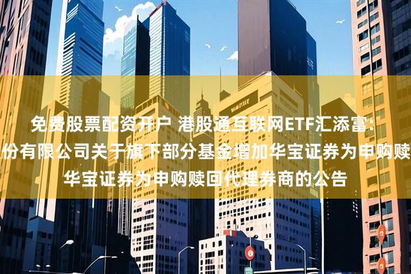 免费股票配资开户 港股通互联网ETF汇添富: 汇添富基金管理股份有限公司关于旗下部分基金增加华宝证券为申购赎回代理券商的公告