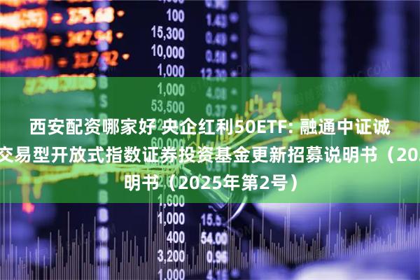 西安配资哪家好 央企红利50ETF: 融通中证诚通央企红利交易型开放式指数证券投资基金更新招募说明书（2025年第2号）