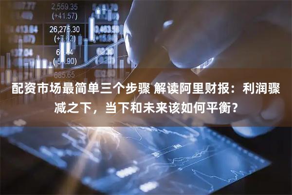 配资市场最简单三个步骤 解读阿里财报：利润骤减之下，当下和未来该如何平衡？