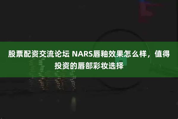 股票配资交流论坛 NARS唇釉效果怎么样，值得投资的唇部彩妆选择
