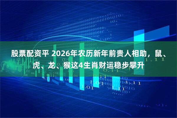 股票配资平 2026年农历新年前贵人相助，鼠、虎、龙、猴这4生肖财运稳步攀升