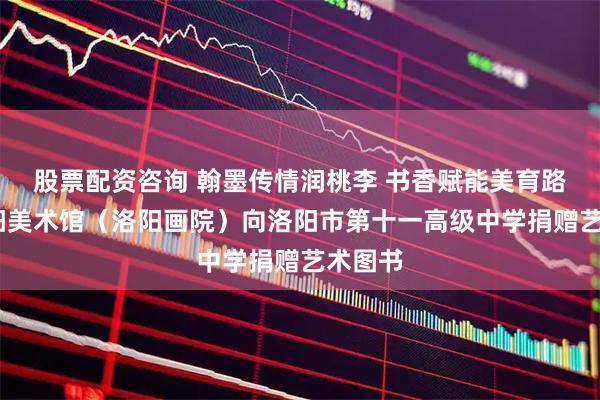 股票配资咨询 翰墨传情润桃李 书香赋能美育路——洛阳美术馆（洛阳画院）向洛阳市第十一高级中学捐赠艺术图书