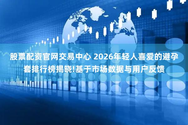 股票配资官网交易中心 2026年轻人喜爱的避孕套排行榜揭晓!基于市场数据与用户反馈