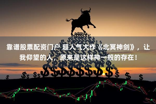 靠谱股票配资门户 超人气大作《北冥神剑》，让我仰望的人，原来是这样神一般的存在！