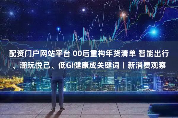 配资门户网站平台 00后重构年货清单 智能出行、潮玩悦己、低GI健康成关键词丨新消费观察