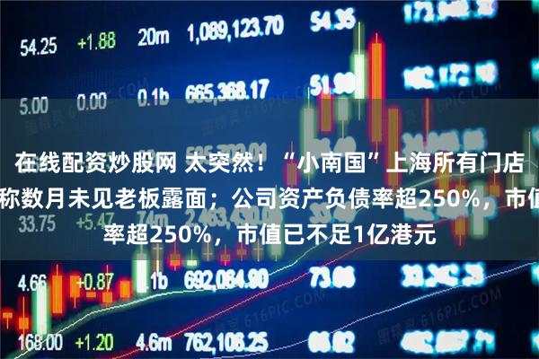 在线配资炒股网 太突然！“小南国”上海所有门店集体停业，员工称数月未见老板露面；公司资产负债率超250%，市值已不足1亿港元