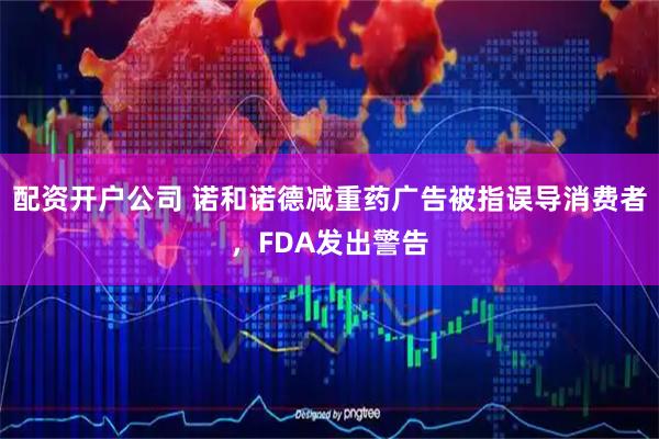 配资开户公司 诺和诺德减重药广告被指误导消费者，FDA发出警告