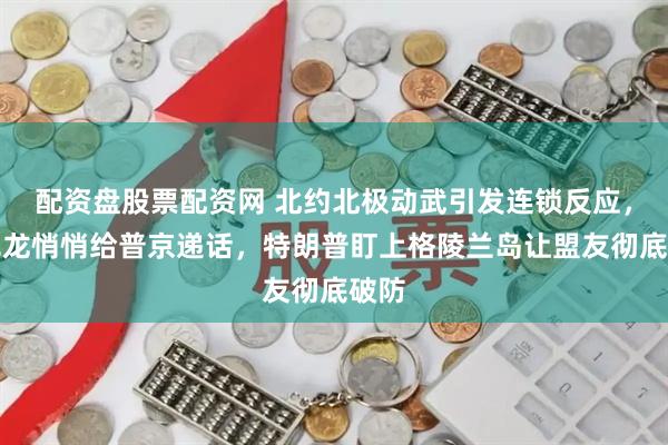 配资盘股票配资网 北约北极动武引发连锁反应，马克龙悄悄给普京递话，特朗普盯上格陵兰岛让盟友彻底破防