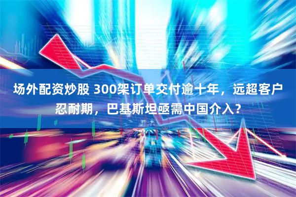 场外配资炒股 300架订单交付逾十年，远超客户忍耐期，巴基斯坦亟需中国介入？