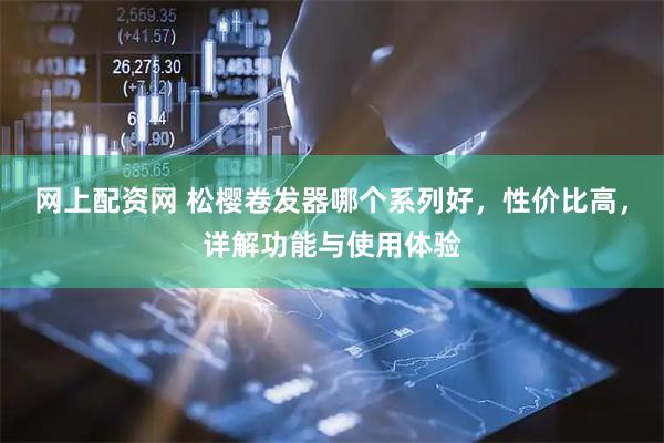 网上配资网 松樱卷发器哪个系列好，性价比高，详解功能与使用体验