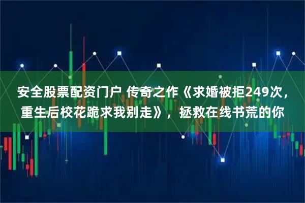 安全股票配资门户 传奇之作《求婚被拒249次，重生后校花跪求我别走》，拯救在线书荒的你