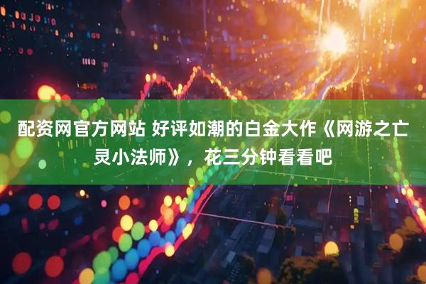 配资网官方网站 好评如潮的白金大作《网游之亡灵小法师》，花三分钟看看吧
