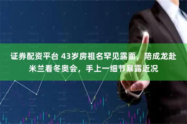 证券配资平台 43岁房祖名罕见露面，陪成龙赴米兰看冬奥会，手上一细节暴露近况