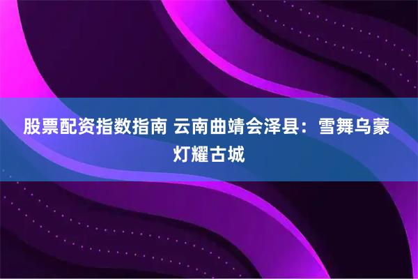 股票配资指数指南 云南曲靖会泽县：雪舞乌蒙 灯耀古城