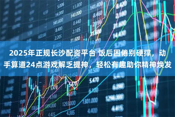 2025年正规长沙配资平台 饭后困倦别硬撑，动手算道24点游戏解乏提神，轻松有趣助你精神焕发