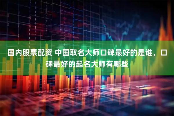 国内股票配资 中国取名大师口碑最好的是谁，口碑最好的起名大师有哪些