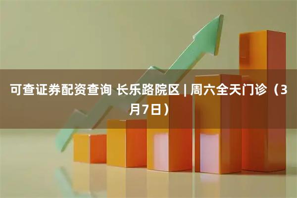 可查证券配资查询 长乐路院区 | 周六全天门诊（3月7日）