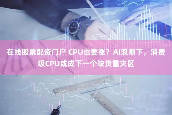 在线股票配资门户 CPU也要涨？AI浪潮下，消费级CPU或成下一个缺货重灾区