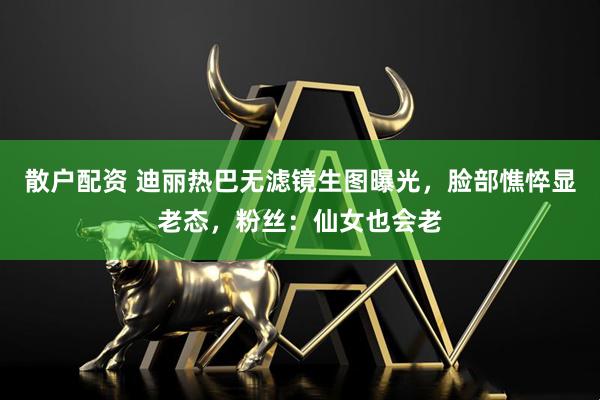 散户配资 迪丽热巴无滤镜生图曝光，脸部憔悴显老态，粉丝：仙女也会老