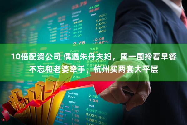 10倍配资公司 偶遇朱丹夫妇，周一围拎着早餐不忘和老婆牵手，杭州买两套大平层
