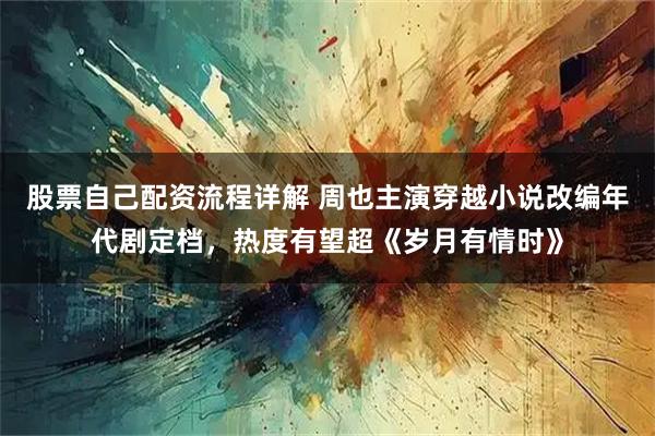 股票自己配资流程详解 周也主演穿越小说改编年代剧定档，热度有望超《岁月有情时》