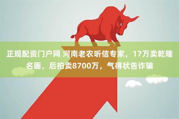 正规配资门户网 河南老农听信专家，17万卖乾隆名画，后拍卖8700万，气得状告诈骗