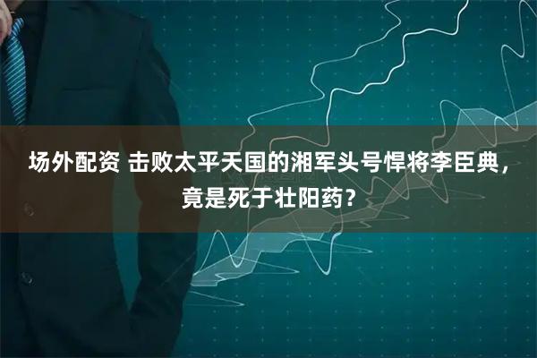 场外配资 击败太平天国的湘军头号悍将李臣典，竟是死于壮阳药？