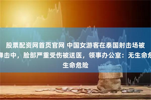 股票配资网首页官网 中国女游客在泰国射击场被流弹击中，脸部严重受伤被送医，领事办公室：无生命危险
