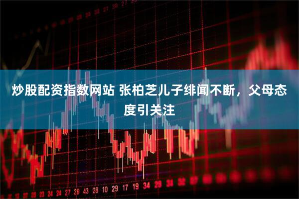 炒股配资指数网站 张柏芝儿子绯闻不断，父母态度引关注