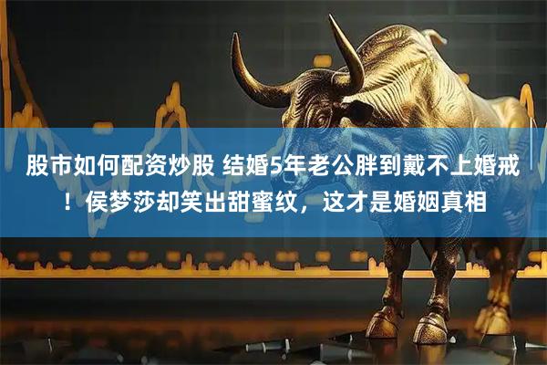 股市如何配资炒股 结婚5年老公胖到戴不上婚戒！侯梦莎却笑出甜蜜纹，这才是婚姻真相