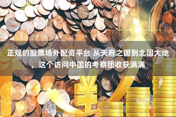 正规的股票场外配资平台 从天府之国到北国大地，这个访问中国的考察团收获满满