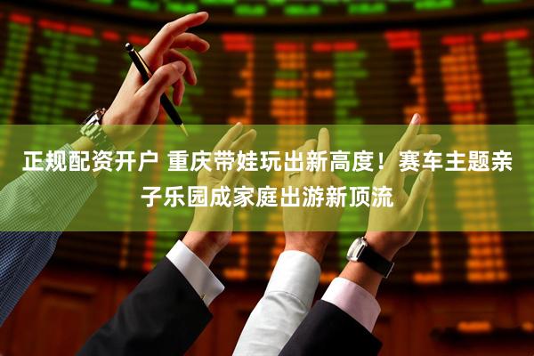 正规配资开户 重庆带娃玩出新高度！赛车主题亲子乐园成家庭出游新顶流